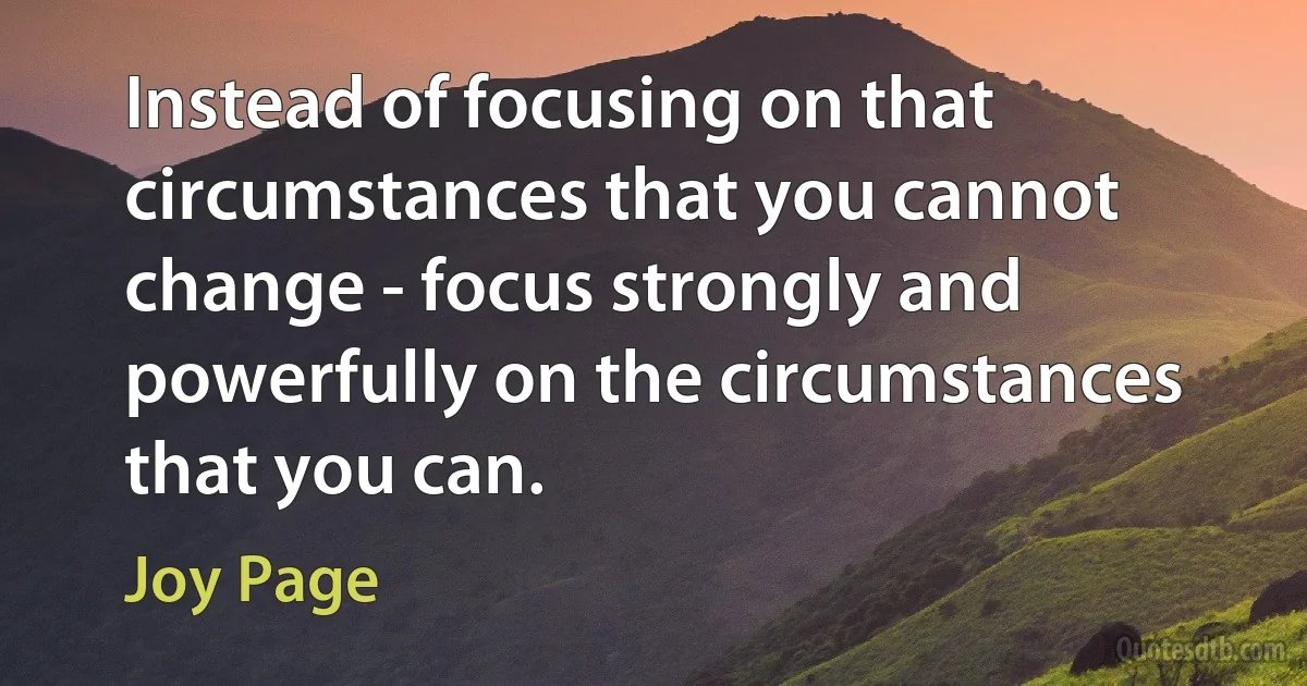 Instead of focusing on that circumstances that you cannot change - focus strongly and powerfully on the circumstances that you can. (Joy Page)