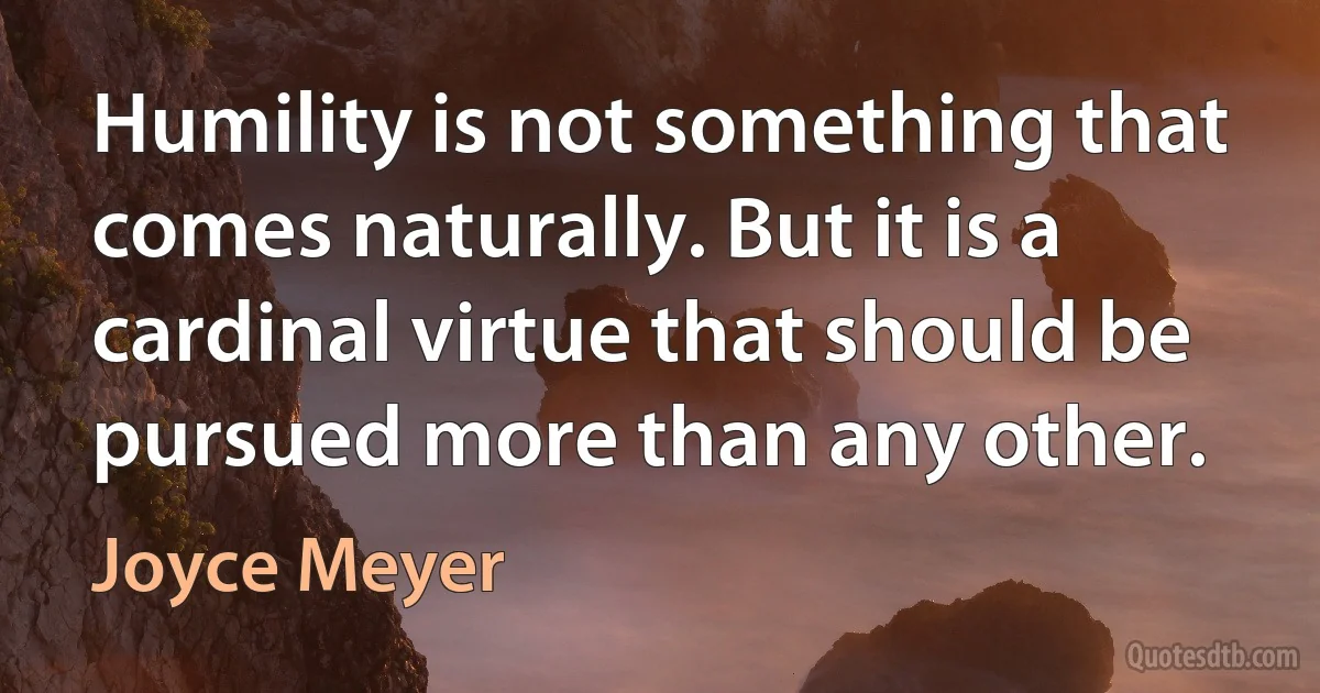 Humility is not something that comes naturally. But it is a cardinal virtue that should be pursued more than any other. (Joyce Meyer)