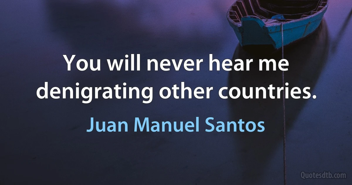 You will never hear me denigrating other countries. (Juan Manuel Santos)