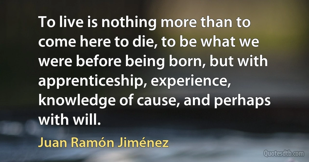 To live is nothing more than to come here to die, to be what we were before being born, but with apprenticeship, experience, knowledge of cause, and perhaps with will. (Juan Ramón Jiménez)