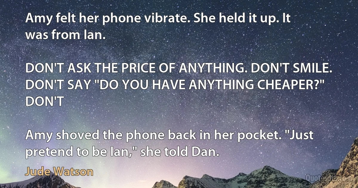 Amy felt her phone vibrate. She held it up. It was from Ian.

DON'T ASK THE PRICE OF ANYTHING. DON'T SMILE. DON'T SAY "DO YOU HAVE ANYTHING CHEAPER?" DON'T

Amy shoved the phone back in her pocket. "Just pretend to be Ian," she told Dan. (Jude Watson)