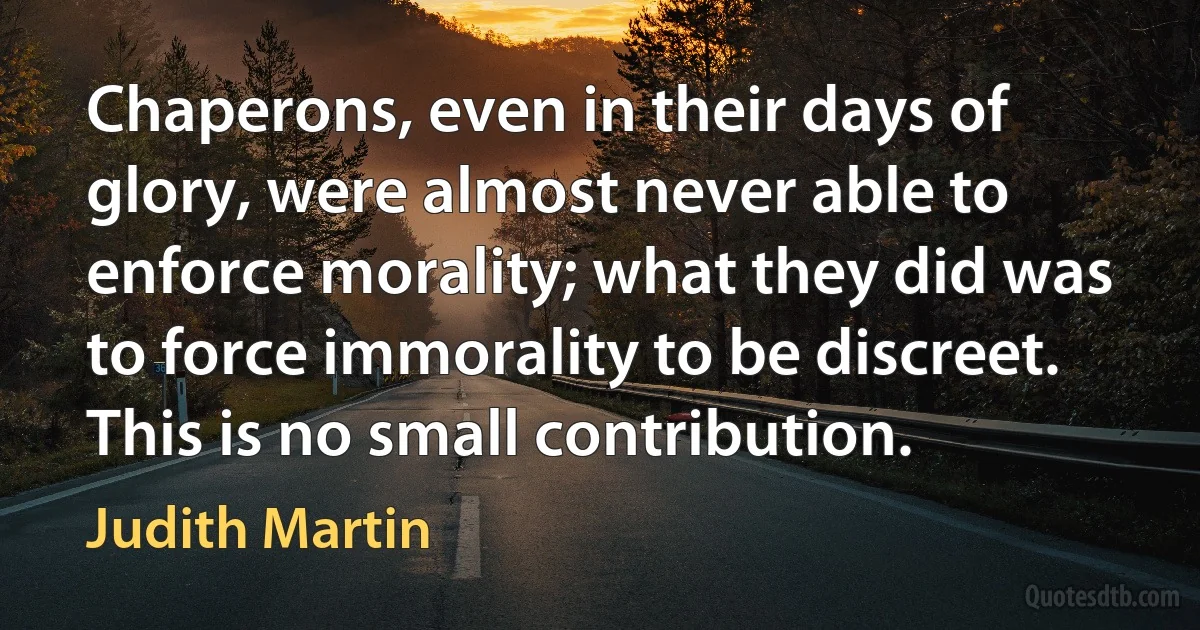 Chaperons, even in their days of glory, were almost never able to enforce morality; what they did was to force immorality to be discreet. This is no small contribution. (Judith Martin)