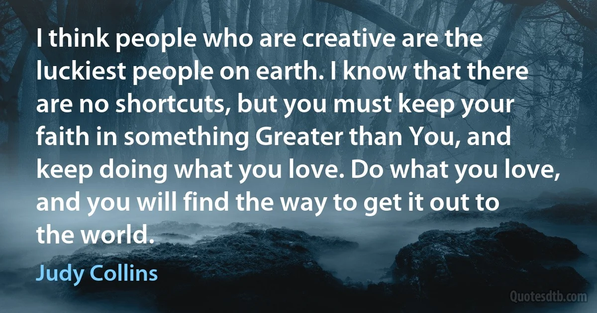 I think people who are creative are the luckiest people on earth. I know that there are no shortcuts, but you must keep your faith in something Greater than You, and keep doing what you love. Do what you love, and you will find the way to get it out to the world. (Judy Collins)