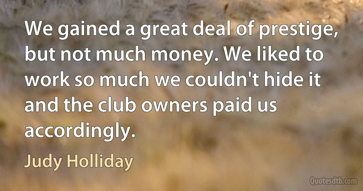 We gained a great deal of prestige, but not much money. We liked to work so much we couldn't hide it and the club owners paid us accordingly. (Judy Holliday)