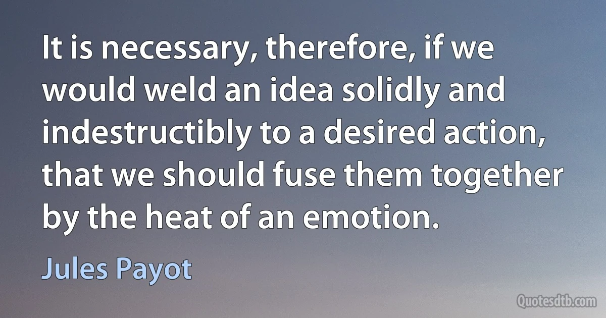 It is necessary, therefore, if we would weld an idea solidly and indestructibly to a desired action, that we should fuse them together by the heat of an emotion. (Jules Payot)