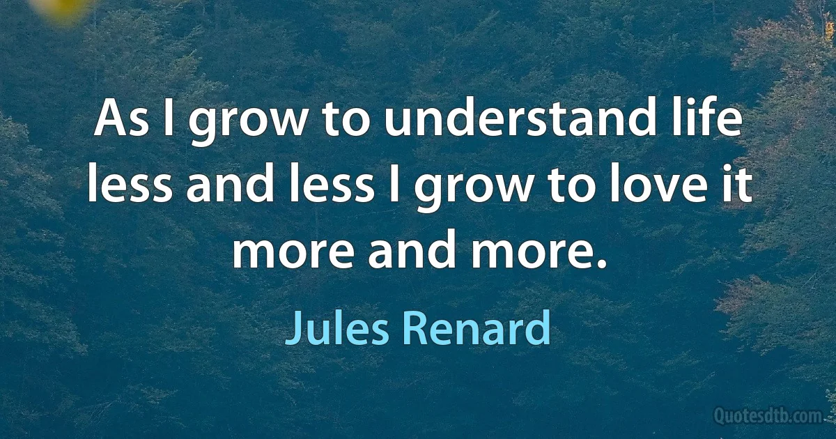 As I grow to understand life less and less I grow to love it more and more. (Jules Renard)