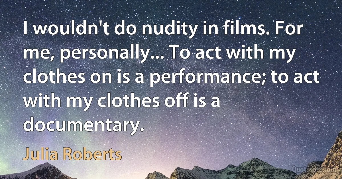 I wouldn't do nudity in films. For me, personally... To act with my clothes on is a performance; to act with my clothes off is a documentary. (Julia Roberts)