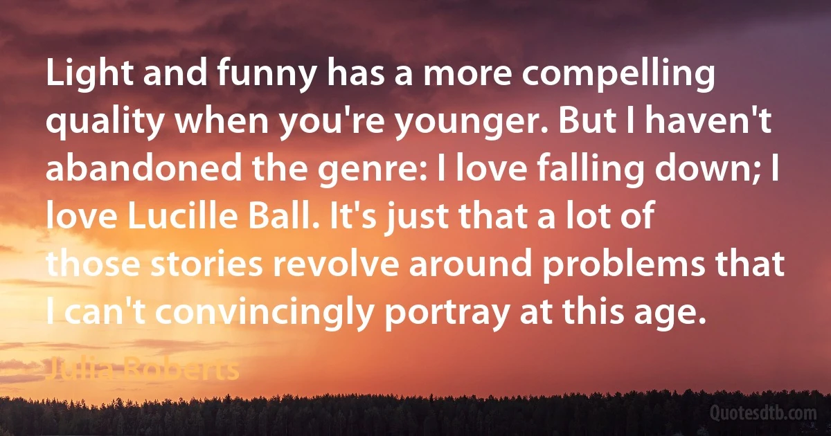 Light and funny has a more compelling quality when you're younger. But I haven't abandoned the genre: I love falling down; I love Lucille Ball. It's just that a lot of those stories revolve around problems that I can't convincingly portray at this age. (Julia Roberts)