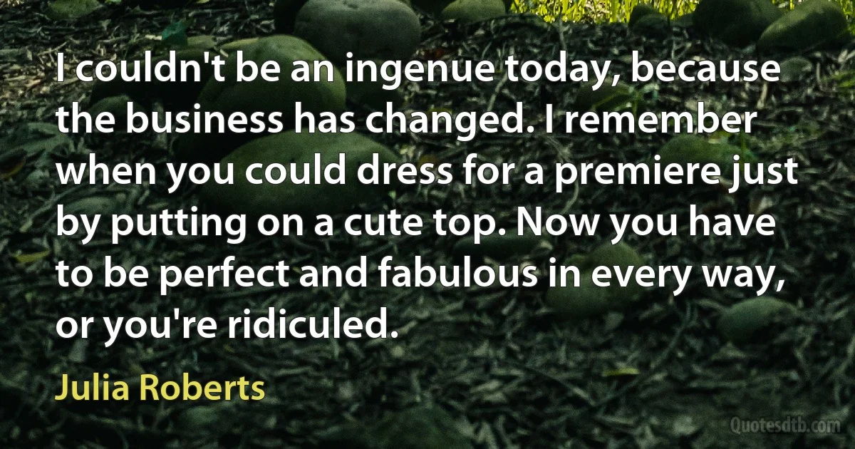 I couldn't be an ingenue today, because the business has changed. I remember when you could dress for a premiere just by putting on a cute top. Now you have to be perfect and fabulous in every way, or you're ridiculed. (Julia Roberts)