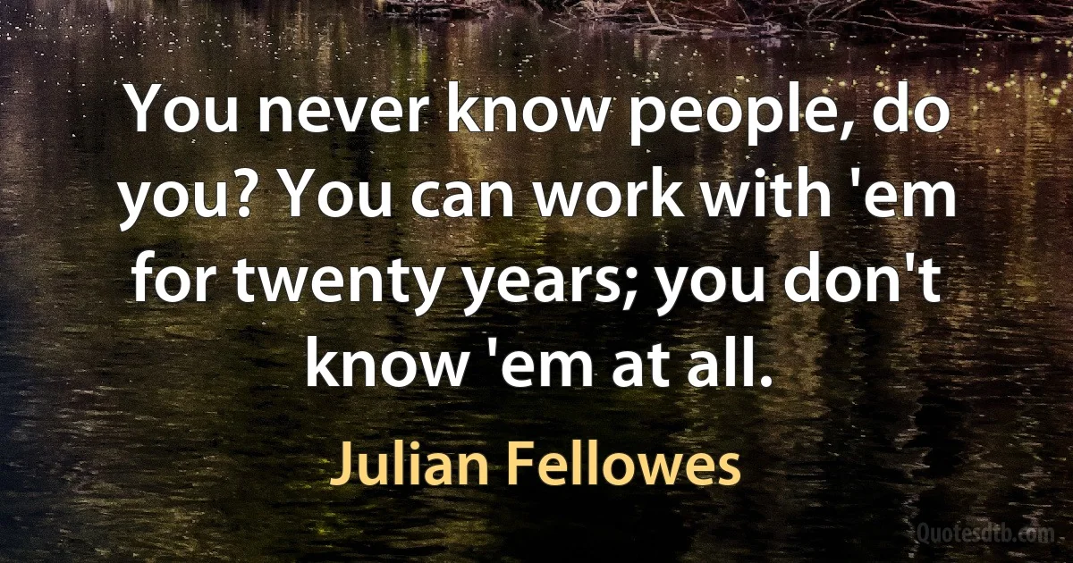 You never know people, do you? You can work with 'em for twenty years; you don't know 'em at all. (Julian Fellowes)