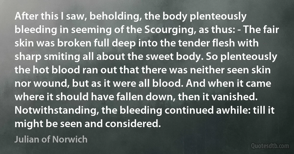 After this I saw, beholding, the body plenteously bleeding in seeming of the Scourging, as thus: - The fair skin was broken full deep into the tender flesh with sharp smiting all about the sweet body. So plenteously the hot blood ran out that there was neither seen skin nor wound, but as it were all blood. And when it came where it should have fallen down, then it vanished.
Notwithstanding, the bleeding continued awhile: till it might be seen and considered. (Julian of Norwich)