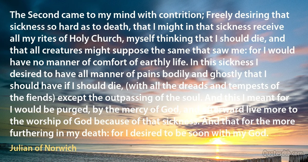 The Second came to my mind with contrition; Freely desiring that sickness so hard as to death, that I might in that sickness receive all my rites of Holy Church, myself thinking that I should die, and that all creatures might suppose the same that saw me: for I would have no manner of comfort of earthly life. In this sickness I desired to have all manner of pains bodily and ghostly that I should have if I should die, (with all the dreads and tempests of the fiends) except the outpassing of the soul. And this I meant for I would be purged, by the mercy of God, and afterward live more to the worship of God because of that sickness. And that for the more furthering in my death: for I desired to be soon with my God. (Julian of Norwich)