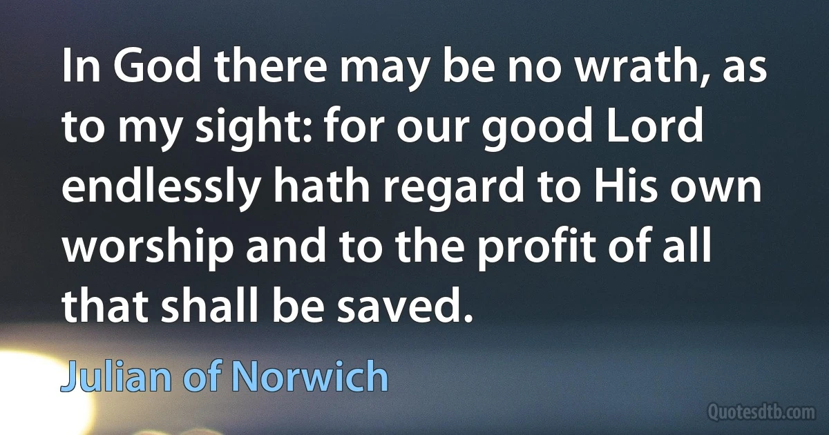 In God there may be no wrath, as to my sight: for our good Lord endlessly hath regard to His own worship and to the profit of all that shall be saved. (Julian of Norwich)