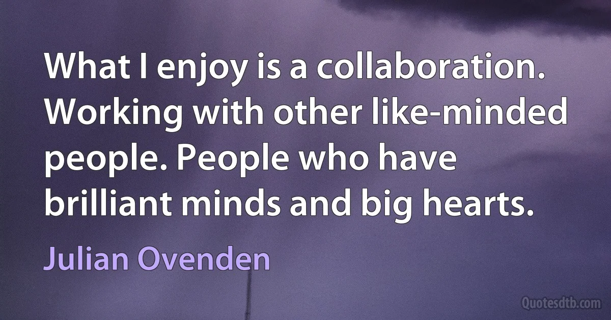 What I enjoy is a collaboration. Working with other like-minded people. People who have brilliant minds and big hearts. (Julian Ovenden)