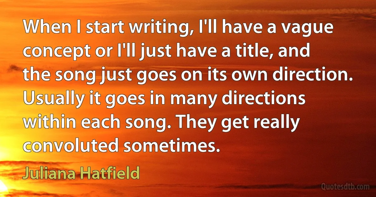 When I start writing, I'll have a vague concept or I'll just have a title, and the song just goes on its own direction. Usually it goes in many directions within each song. They get really convoluted sometimes. (Juliana Hatfield)