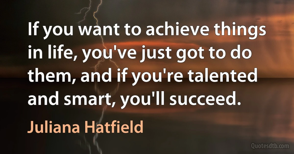 If you want to achieve things in life, you've just got to do them, and if you're talented and smart, you'll succeed. (Juliana Hatfield)