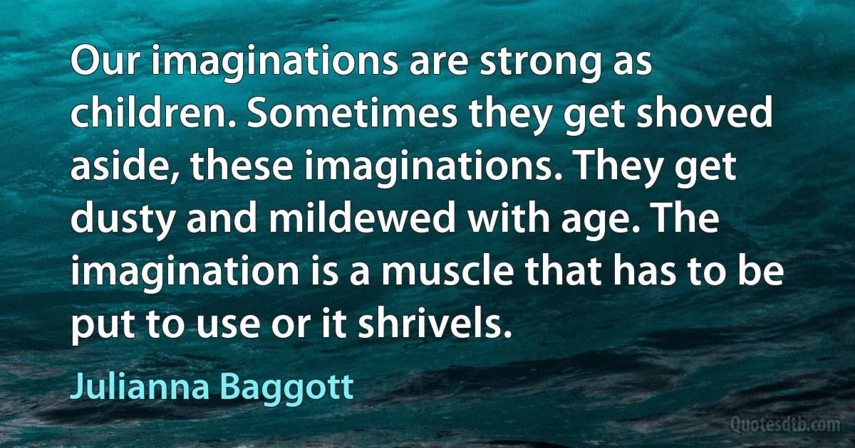 Our imaginations are strong as children. Sometimes they get shoved aside, these imaginations. They get dusty and mildewed with age. The imagination is a muscle that has to be put to use or it shrivels. (Julianna Baggott)