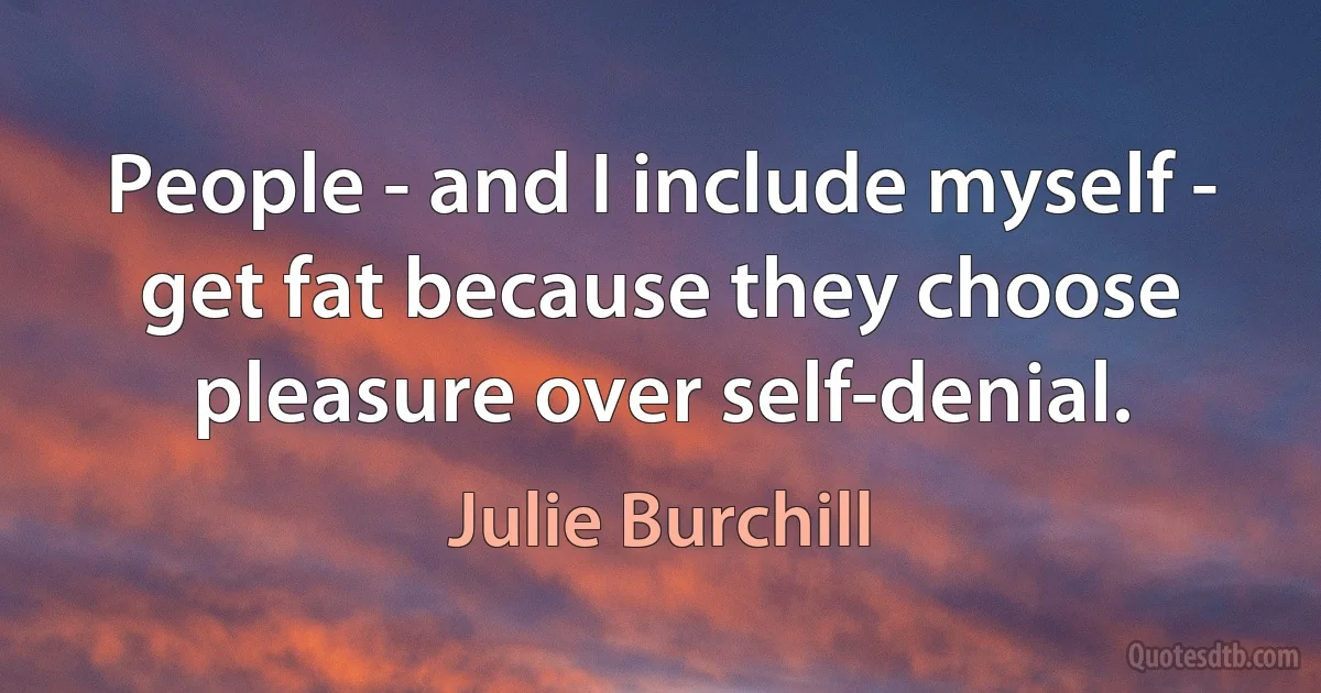 People - and I include myself - get fat because they choose pleasure over self-denial. (Julie Burchill)