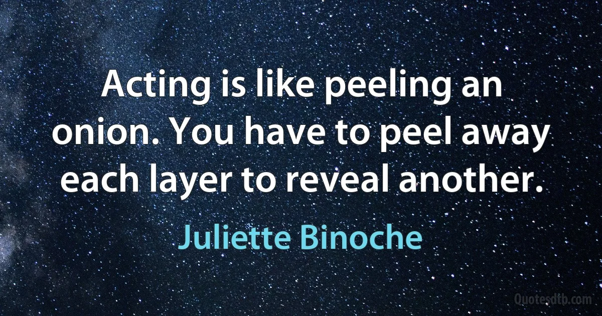 Acting is like peeling an onion. You have to peel away each layer to reveal another. (Juliette Binoche)