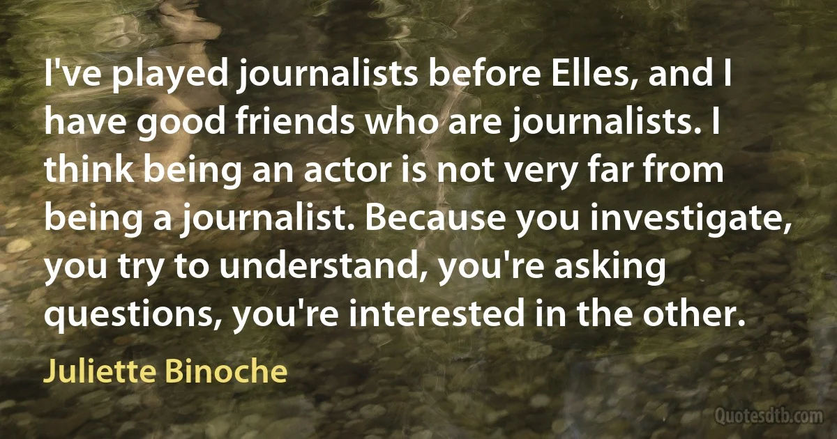 I've played journalists before Elles, and I have good friends who are journalists. I think being an actor is not very far from being a journalist. Because you investigate, you try to understand, you're asking questions, you're interested in the other. (Juliette Binoche)