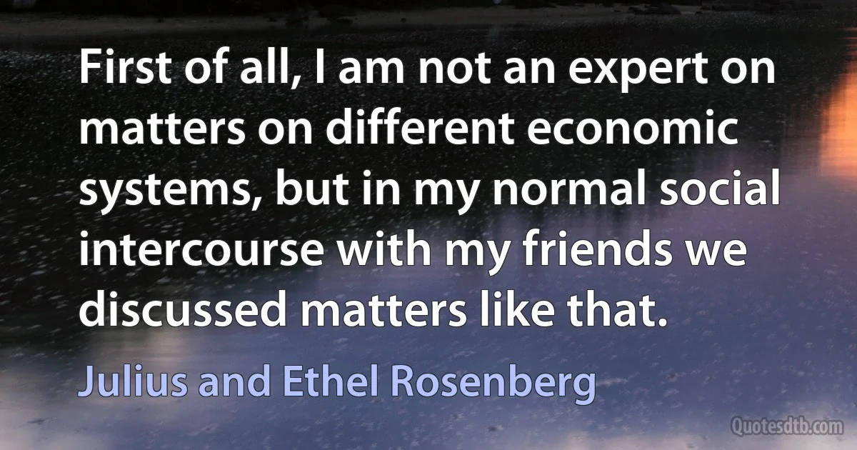 First of all, I am not an expert on matters on different economic systems, but in my normal social intercourse with my friends we discussed matters like that. (Julius and Ethel Rosenberg)