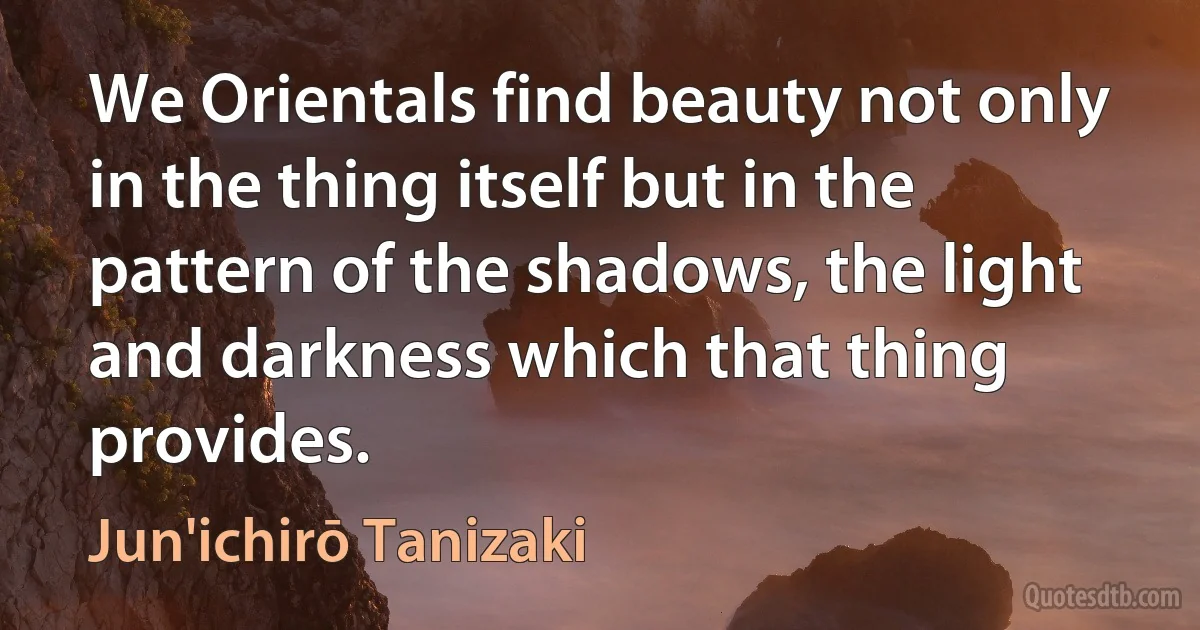 We Orientals find beauty not only in the thing itself but in the pattern of the shadows, the light and darkness which that thing provides. (Jun'ichirō Tanizaki)