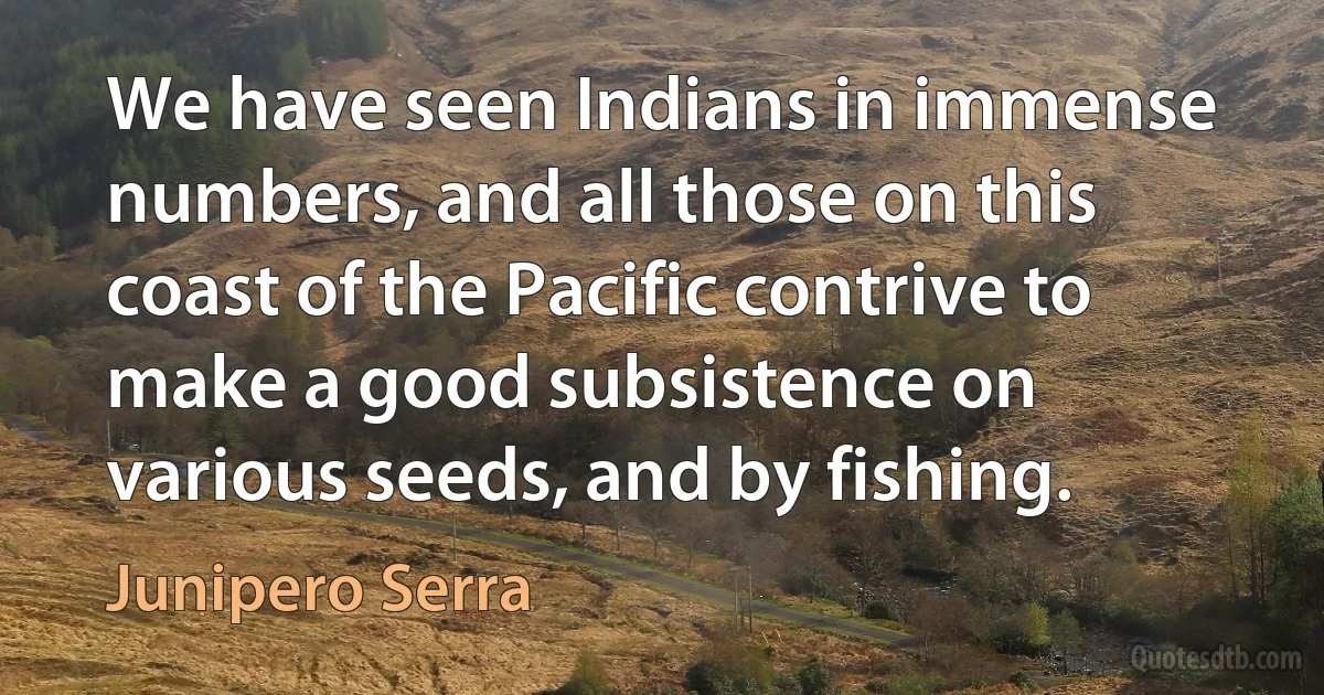 We have seen Indians in immense numbers, and all those on this coast of the Pacific contrive to make a good subsistence on various seeds, and by fishing. (Junipero Serra)