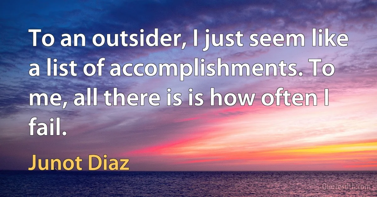 To an outsider, I just seem like a list of accomplishments. To me, all there is is how often I fail. (Junot Diaz)