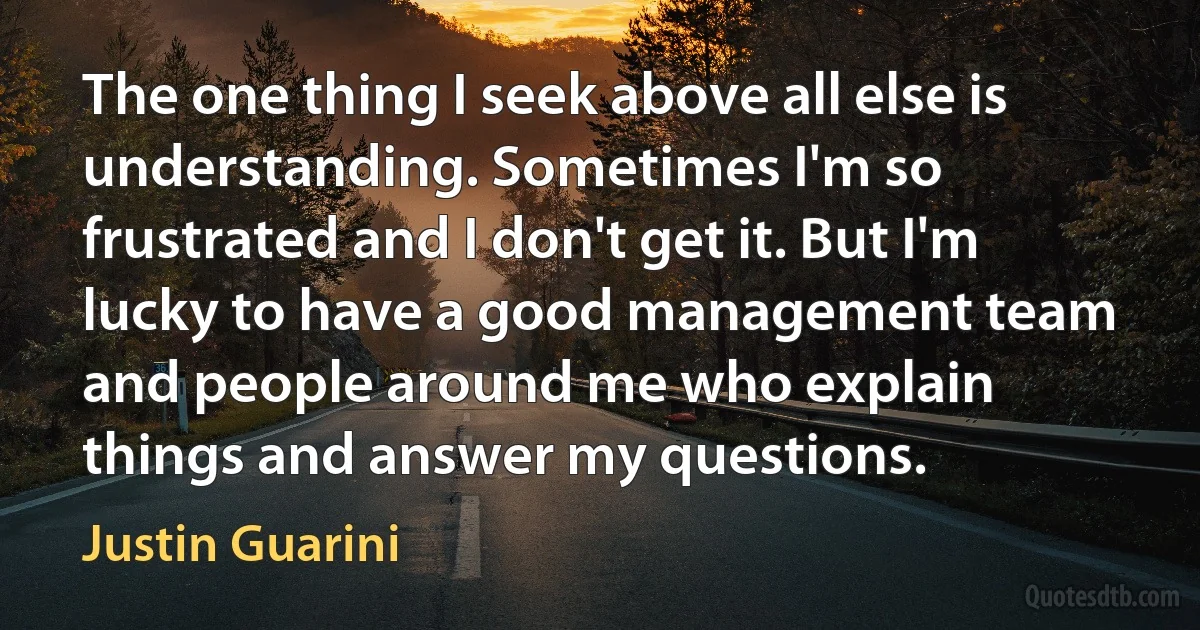 The one thing I seek above all else is understanding. Sometimes I'm so frustrated and I don't get it. But I'm lucky to have a good management team and people around me who explain things and answer my questions. (Justin Guarini)