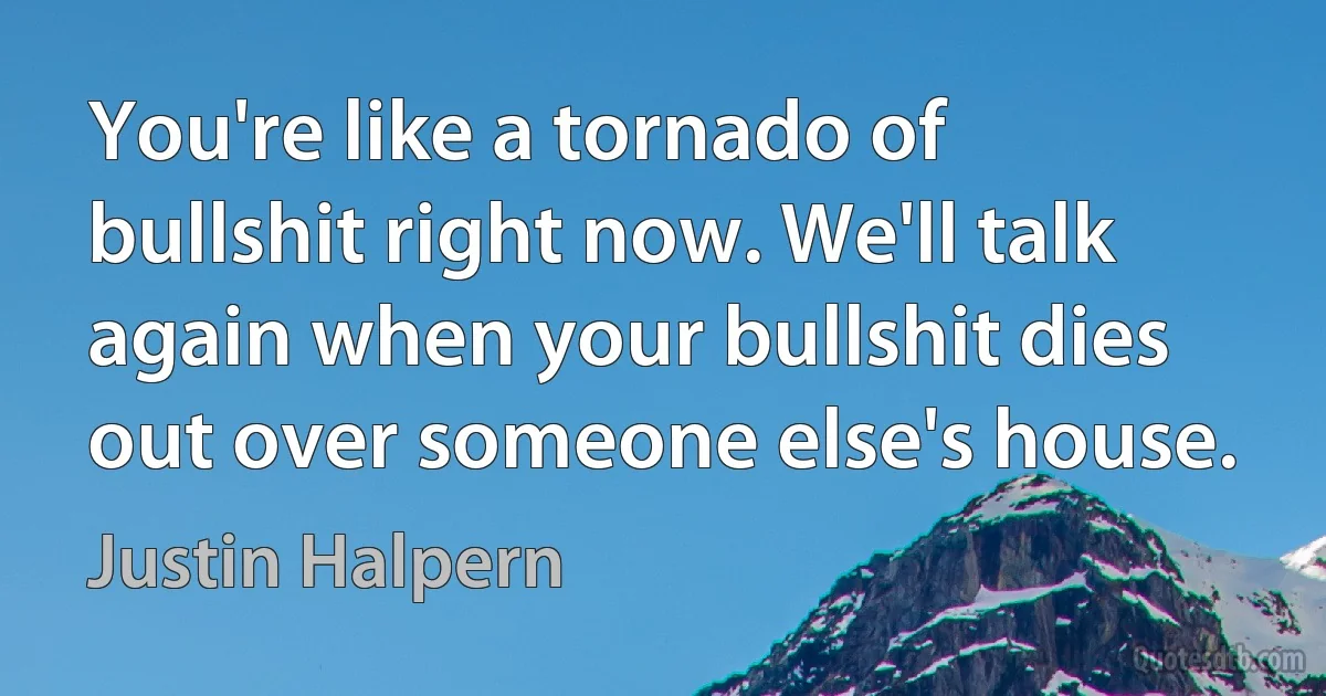 You're like a tornado of bullshit right now. We'll talk again when your bullshit dies out over someone else's house. (Justin Halpern)