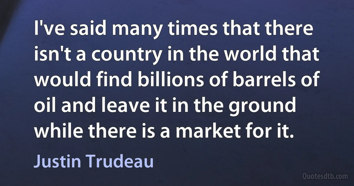 I've said many times that there isn't a country in the world that would find billions of barrels of oil and leave it in the ground while there is a market for it. (Justin Trudeau)