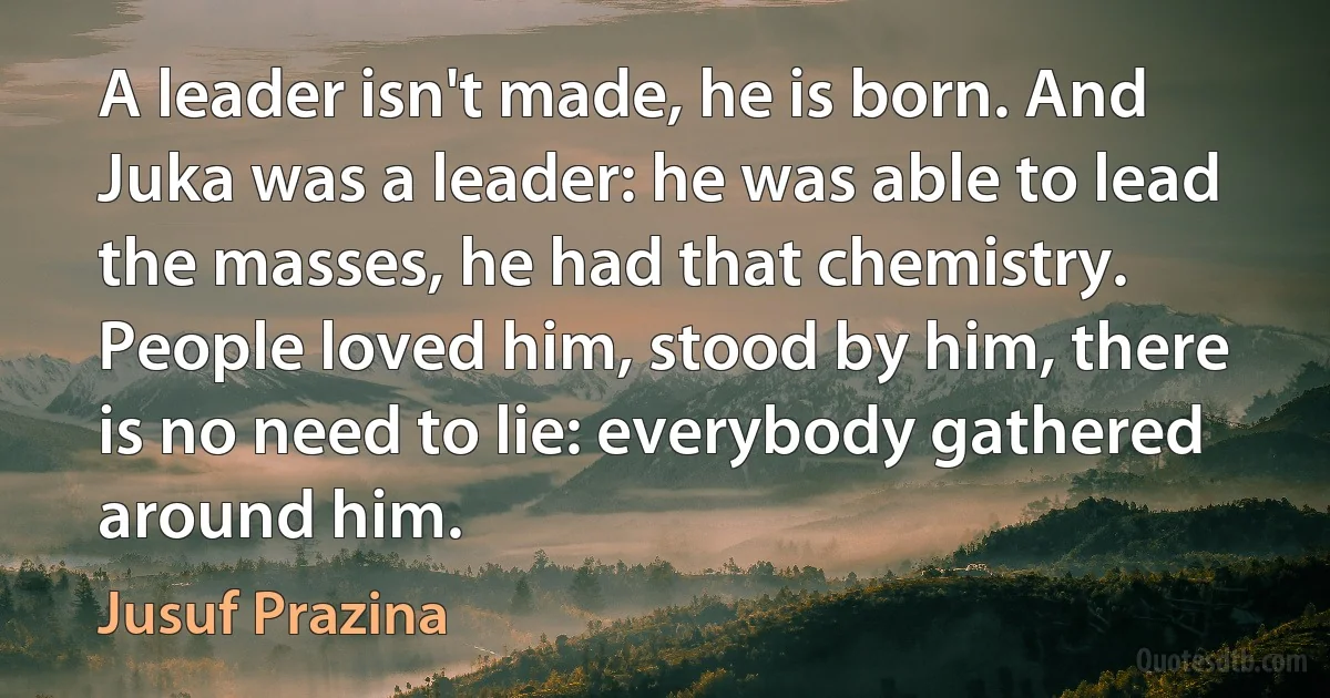 A leader isn't made, he is born. And Juka was a leader: he was able to lead the masses, he had that chemistry. People loved him, stood by him, there is no need to lie: everybody gathered around him. (Jusuf Prazina)