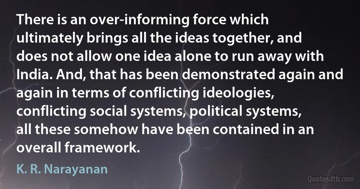 There is an over-informing force which ultimately brings all the ideas together, and does not allow one idea alone to run away with India. And, that has been demonstrated again and again in terms of conflicting ideologies, conflicting social systems, political systems, all these somehow have been contained in an overall framework. (K. R. Narayanan)