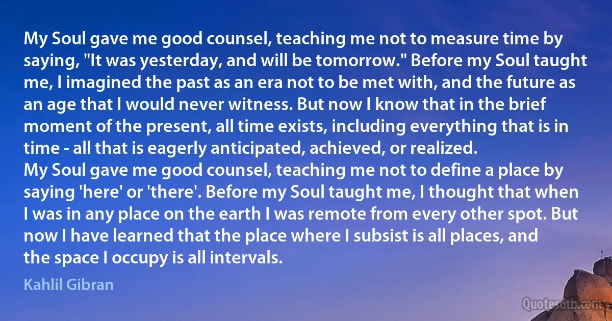 My Soul gave me good counsel, teaching me not to measure time by saying, "It was yesterday, and will be tomorrow." Before my Soul taught me, I imagined the past as an era not to be met with, and the future as an age that I would never witness. But now I know that in the brief moment of the present, all time exists, including everything that is in time - all that is eagerly anticipated, achieved, or realized.
My Soul gave me good counsel, teaching me not to define a place by saying 'here' or 'there'. Before my Soul taught me, I thought that when I was in any place on the earth I was remote from every other spot. But now I have learned that the place where I subsist is all places, and the space I occupy is all intervals. (Kahlil Gibran)