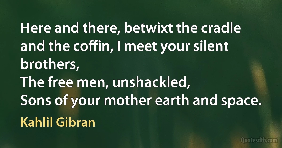 Here and there, betwixt the cradle and the coffin, I meet your silent brothers,
The free men, unshackled,
Sons of your mother earth and space. (Kahlil Gibran)