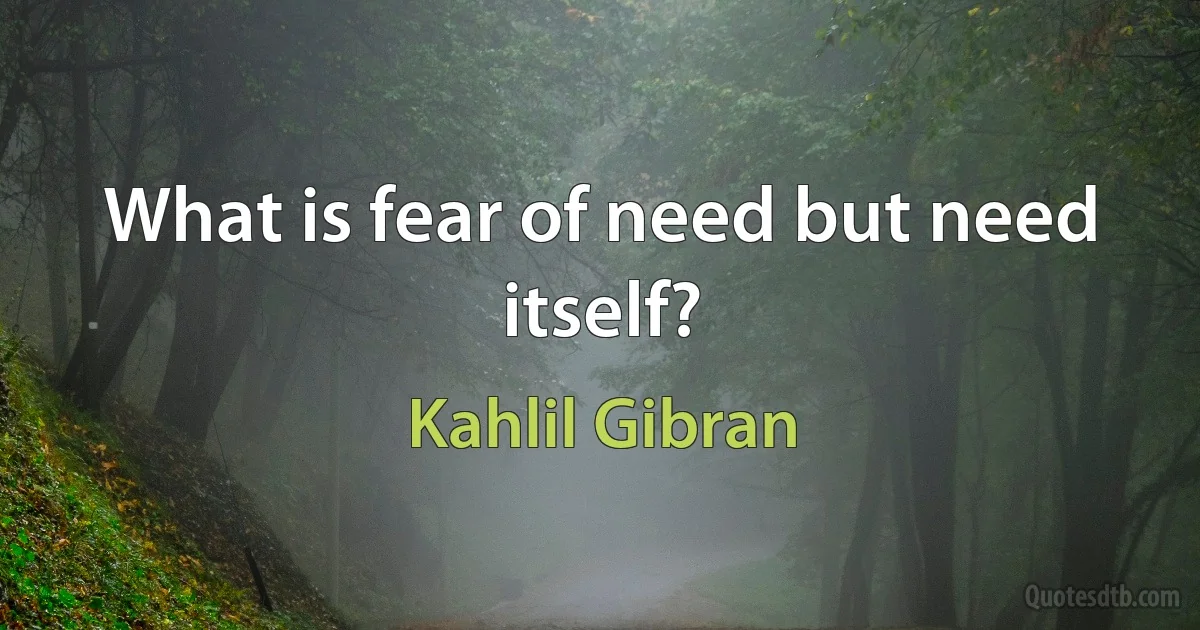 What is fear of need but need itself? (Kahlil Gibran)