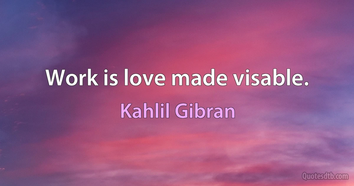 Work is love made visable. (Kahlil Gibran)