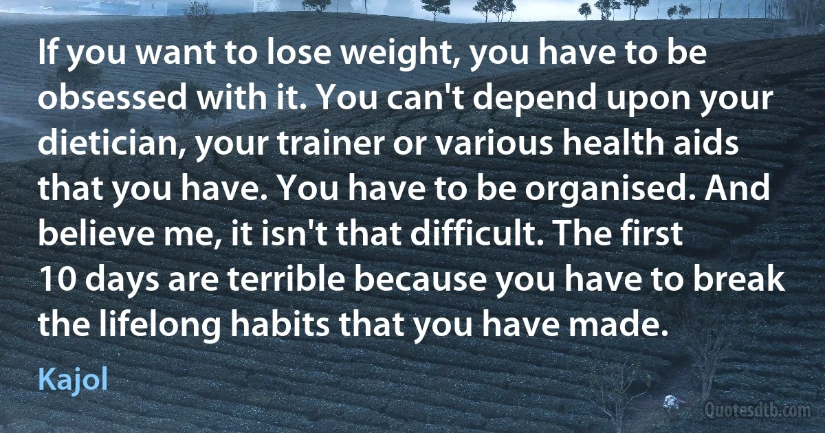 If you want to lose weight, you have to be obsessed with it. You can't depend upon your dietician, your trainer or various health aids that you have. You have to be organised. And believe me, it isn't that difficult. The first 10 days are terrible because you have to break the lifelong habits that you have made. (Kajol)