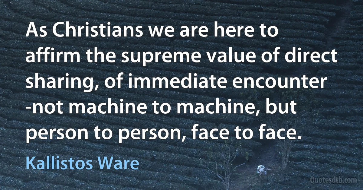 As Christians we are here to affirm the supreme value of direct sharing, of immediate encounter -not machine to machine, but person to person, face to face. (Kallistos Ware)