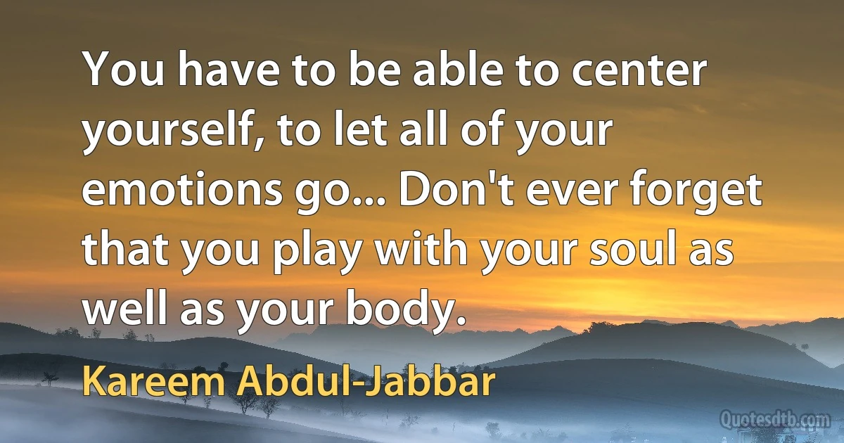 You have to be able to center yourself, to let all of your emotions go... Don't ever forget that you play with your soul as well as your body. (Kareem Abdul-Jabbar)