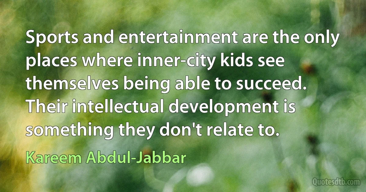 Sports and entertainment are the only places where inner-city kids see themselves being able to succeed. Their intellectual development is something they don't relate to. (Kareem Abdul-Jabbar)