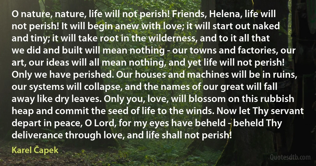 O nature, nature, life will not perish! Friends, Helena, life will not perish! It will begin anew with love; it will start out naked and tiny; it will take root in the wilderness, and to it all that we did and built will mean nothing - our towns and factories, our art, our ideas will all mean nothing, and yet life will not perish! Only we have perished. Our houses and machines will be in ruins, our systems will collapse, and the names of our great will fall away like dry leaves. Only you, love, will blossom on this rubbish heap and commit the seed of life to the winds. Now let Thy servant depart in peace, O Lord, for my eyes have beheld - beheld Thy deliverance through love, and life shall not perish! (Karel Čapek)