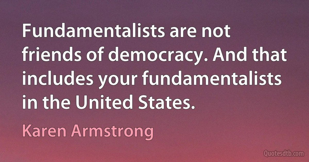 Fundamentalists are not friends of democracy. And that includes your fundamentalists in the United States. (Karen Armstrong)