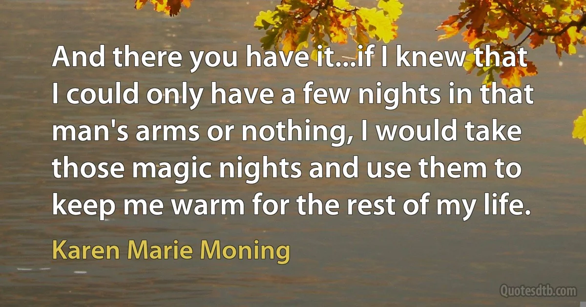 And there you have it...if I knew that I could only have a few nights in that man's arms or nothing, I would take those magic nights and use them to keep me warm for the rest of my life. (Karen Marie Moning)