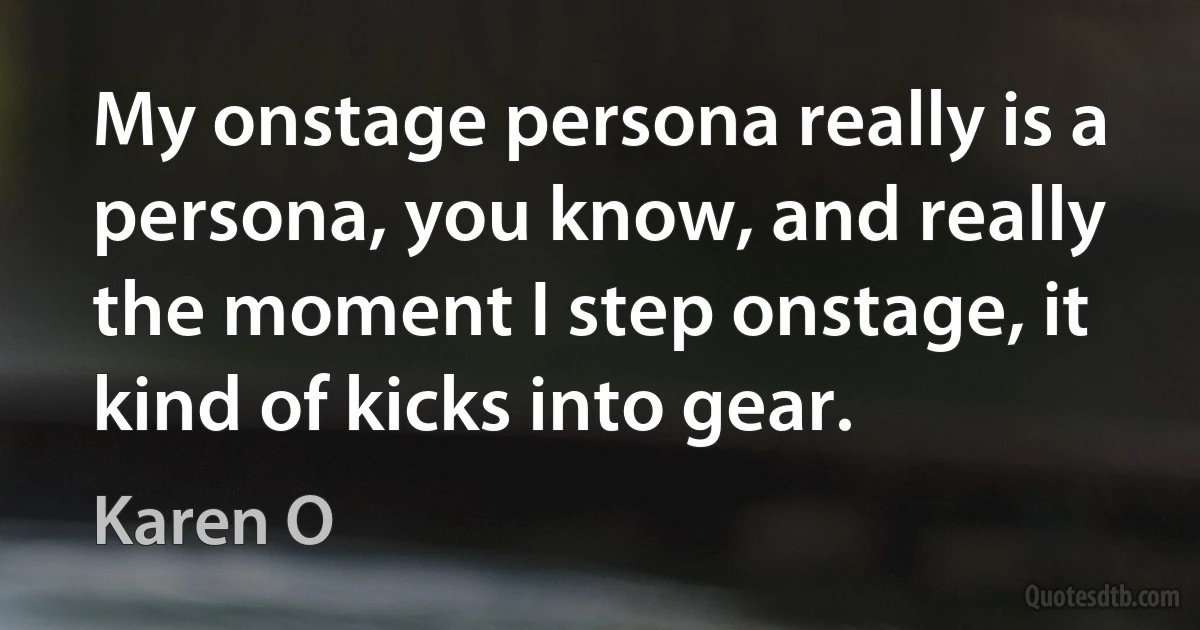 My onstage persona really is a persona, you know, and really the moment I step onstage, it kind of kicks into gear. (Karen O)