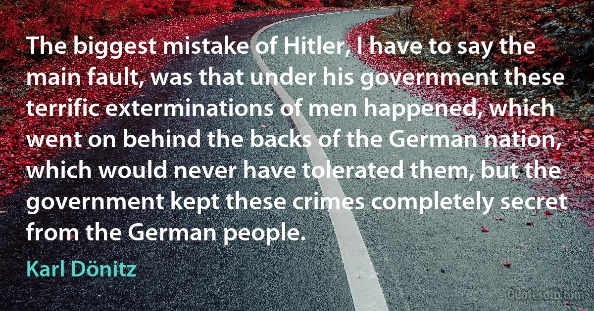 The biggest mistake of Hitler, I have to say the main fault, was that under his government these terrific exterminations of men happened, which went on behind the backs of the German nation, which would never have tolerated them, but the government kept these crimes completely secret from the German people. (Karl Dönitz)