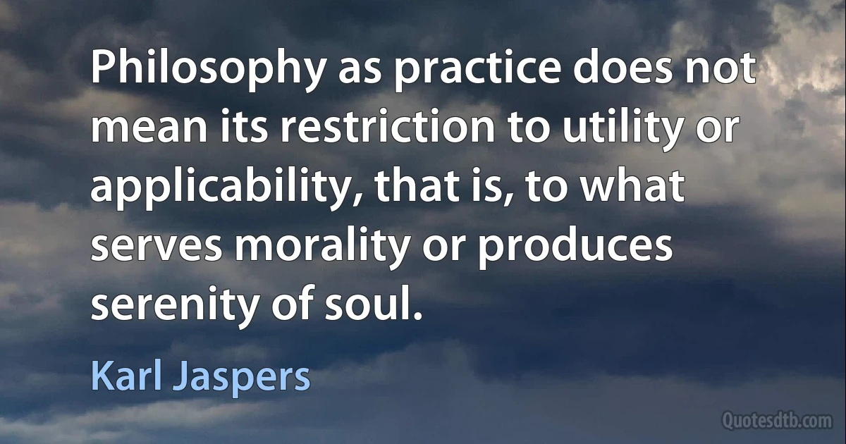 Philosophy as practice does not mean its restriction to utility or applicability, that is, to what serves morality or produces serenity of soul. (Karl Jaspers)