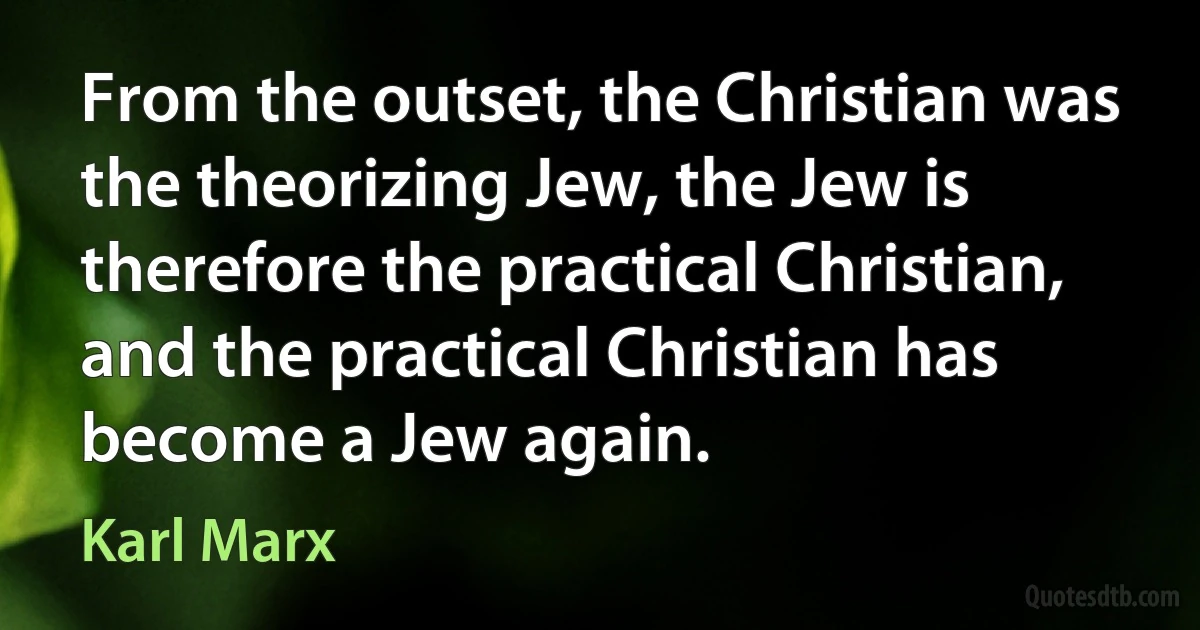 From the outset, the Christian was the theorizing Jew, the Jew is therefore the practical Christian, and the practical Christian has become a Jew again. (Karl Marx)