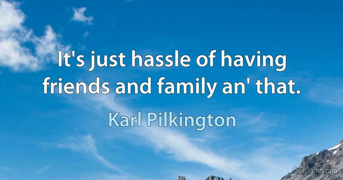 It's just hassle of having friends and family an' that. (Karl Pilkington)