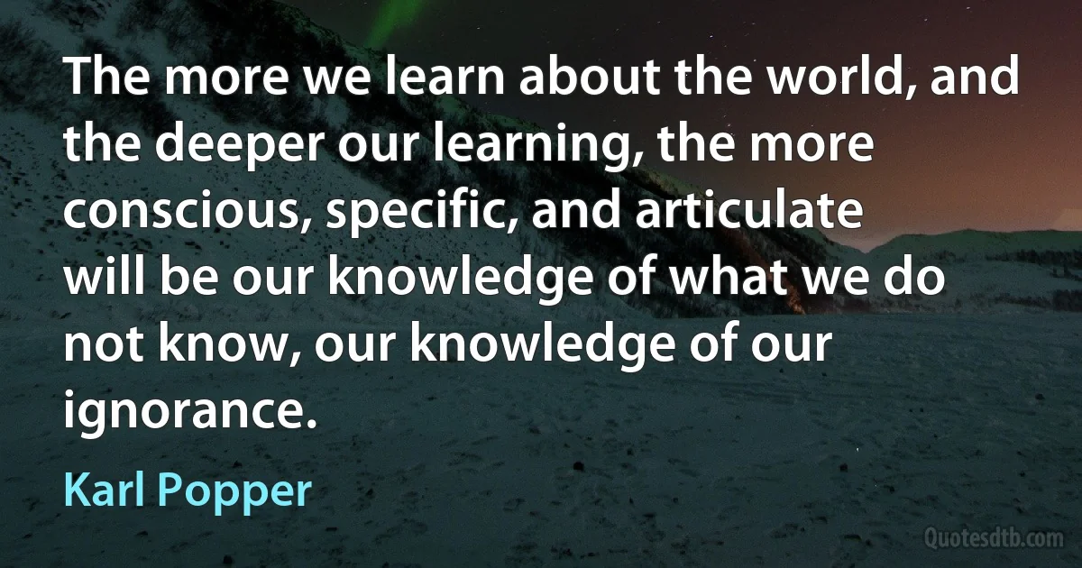 The more we learn about the world, and the deeper our learning, the more conscious, specific, and articulate will be our knowledge of what we do not know, our knowledge of our ignorance. (Karl Popper)